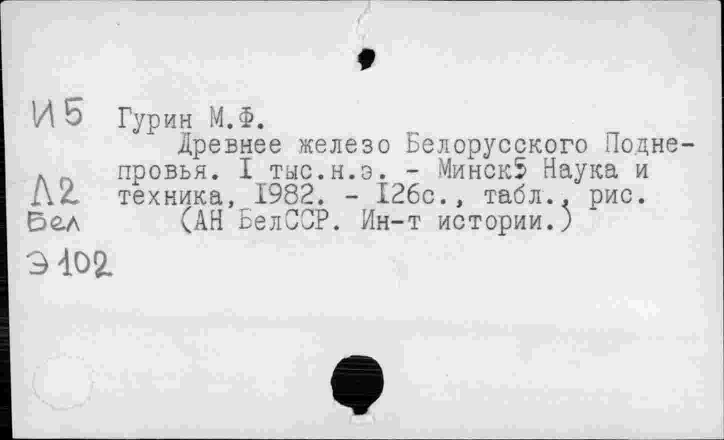 ﻿И 5
AZ Бе.л
Гурин М.Ф.
Древнее железо Белорусского Подне провья. I тыс.н.э. - Минск5 Наука и техника, 1982. - 126с., табл., рис.
(АН БелСОР. Ин-т истории.)
9 402.